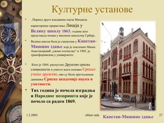 Културне установе
 . Период друге владавине кнеза Михаила
карактерише прерастање Лицеја у
Велику школу 1863. године што
представља помак у високом школству Србије.
 Велика школа била је смештена у Капетан-
Мишино здање које је поклонио Миша
Анастасијевић „своме отечеству“ и 1905. је
трансформисана у универзитет.
 Кнез је 1864. распустио Друштво српске
словесности и уместо њега основао Српско
учено друштво, ово су били претходници
данашње Српске академије наука и
уметности.
 Тих година је почела изградња
и Народног позоришта које је
почело са радом 1869.
1.2.2005. oblast rada 27
Капетан-Мишино здање
 