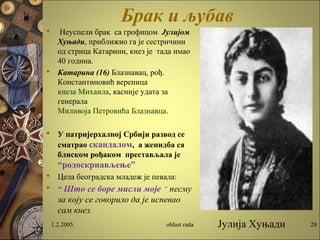 Брак и љубав
 Неуспели брак са грофицом Јулијом
Хуњади, приближио га је сестричини
од стрица Катарини, кнез је тада имао
40 година.
 Катарина (16) Блазнавац, рођ.
Константиновић вереница
кнеза Михаила, касније удата за
генерала
Миливоја Петровића Блазнавца.
 У патријерхалној Србији развод се
сматрао скандалом, а женидба са
блиском рођаком престављала је
“родоскрнављење”
 Цела београдска младеж је певала:
 “ Што се боре мисли моје “ песму
за коју се говорило да је испевао
сам кнез.
1.2.2005. oblast rada 28Јулија Хуњади
 