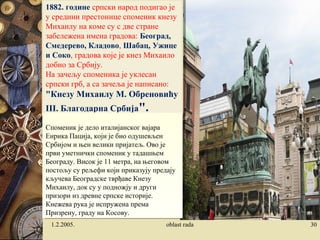 1.2.2005. oblast rada 30
1882. године српски народ подигао је
у средини престонице споменик кнезу
Михаилу на коме су с две стране
забележена имена градова: Београд,
Смедерево, Кладово, Шабац, Ужице
и Соко, градова које је кнез Михаило
добио за Србију.
На зачељу споменика је уклесан
српски грб, а са зачеља је написано:
"Кнезу Михаилу М. Обреновићу
III. Благодарна Србија".
1882. године српски народ подигао је
у средини престонице споменик кнезу
Михаилу на коме су с две стране
забележена имена градова: Београд,
Смедерево, Кладово, Шабац, Ужице
и Соко, градова које је кнез Михаило
добио за Србију.
На зачељу споменика је уклесан
српски грб, а са зачеља је написано:
"Кнезу Михаилу М. Обреновићу
III. Благодарна Србија".
Споменик је дело италијанског вајара
Енрика Пација, који је био одушевљен
Србијом и њен велики пријатељ. Ово је
први уметнички споменик у тадашњем
Београду. Висок је 11 метра, на његовом
постољу су рељефи који приказују предају
кључева Београдске тврђаве Кнезу
Михаилу, док су у подножју и други
призори из древне српске историје.
Кнежева рука је испружена према
Призрену, граду на Косову.
Споменик је дело италијанског вајара
Енрика Пација, који је био одушевљен
Србијом и њен велики пријатељ. Ово је
први уметнички споменик у тадашњем
Београду. Висок је 11 метра, на његовом
постољу су рељефи који приказују предају
кључева Београдске тврђаве Кнезу
Михаилу, док су у подножју и други
призори из древне српске историје.
Кнежева рука је испружена према
Призрену, граду на Косову.
 