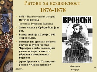 Ратови за независност
1876-1878
 1875 – Велики устанак отворио
Источно питање
(опстанак Турака на Балкану)
 Јавно мњење у Србији било је за
рат.
 Русију упућује у Србију 2.500
добровољаца.
 команду над српском војском
преузео је руски генерал
Черњајев, a међу познатијим
учесницима рата може се
убројити и потпуковник
Рајевски
 (гроф Вронски из Толстојевог
романа “ Ана Карењина “
1.11.2009.
област рада
Историја
44
 