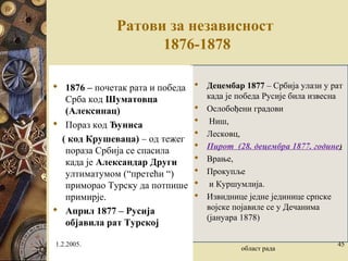 Ратови за независност
1876-1878
 Децембар 1877 – Србија улази у рат
када је победа Русије била извесна
 Ослобођени градови
 Ниш,
 Лесковц,
 Пирот (28. децембра 1877. године)
 Врање,
 Прокупље
 и Куршумлија.
 Извиднице једне јединице српске
војске појавиле се у Дечанима
(јануара 1878)
 1876 – почетак рата и победа
Срба код Шуматовца
(Алексинац)
 Пораз код Ђуниса
( код Крушеваца) – од тежег
пораза Србија се спасила
када је Александар Други
ултиматумом (“претећи “)
приморао Турску да потпише
примирје.
 Април 1877 – Русија
објавила рат Турској
1.2.2005.
област рада
45
 