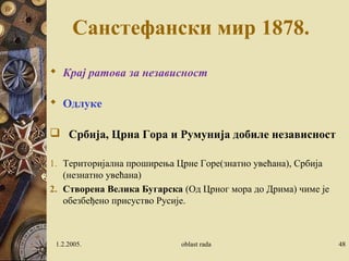 Санстефански мир 1878.
 Крај ратова за независност
 Одлуке
 Србија, Црна Гора и Румунија добиле независност
1. Територијална проширења Црне Горе(знатно увећана), Србија
(незнатно увећана)
2. Створена Велика Бугарска (Од Црног мора до Дрима) чиме је
обезбеђено присуство Русије.
1.2.2005. oblast rada 48
 