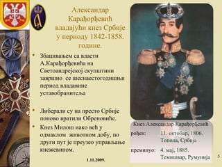 Александaр
Карађорђевић
владајући кнез Србије
у периоду 1842-1858.
године.
 Збацивањем са власти
А.Карађорђевића на
Светоандрејској скупштини
завршио се шеснаестогодишњи
период владавине
уставобранитеља
 Либерали су на престо Србије
поново вратили Обреновиће.
 Кнез Милош иако већ у
одмаклом животном добу, по
други пут је преузео управљање
кнежевином.
1.11.2009.
5
Кнез Александар Карађорђевић
рођен: 11. октобар, 1806.
Топола, Србија
преминуо: 4. мај, 1885.
Темишвар, Румунија
 