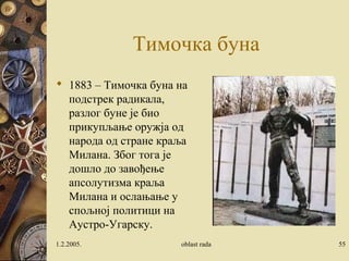 Тимочка буна
 1883 – Тимочка буна на
подстрек радикала,
разлог буне је био
прикупљање оружја од
народа од стране краља
Милана. Због тога је
дошло до завођење
апсолутизма краља
Милана и ослањање у
спољној политици на
Аустро-Угарску.
1.2.2005. oblast rada 55
 