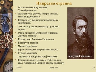 Напредна странка
 Основана на основу ставова
Уставобранитеља.
 Залагала се за слободу говора, писања,
штампе, удруживања.
 Програм се у великој мери поклапао са
либералима.
 Због тога су често долазили у сукоб око
бирача.
 Одана династији Обреновић и названа
„дворска странка“.
 Председник: Милутин Гарашанин.
 Истакнути чланови:
 Милан Пироћанац
(први председник напредњачке владе),
 Стојан Новаковић
(истакнути историчар и реформатор).
 Престали да постоје крајем 1896.г. када је
краљ Александар одбацио њихову политику.
1.2.2005. oblast rada 57
Милутин Гарашанин
 