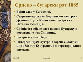 1.2.2005. oblast rada 59
Српско – бугарски рат 1885
 Војни удар у Бугарској.
 Супротно одлукама Берлинског конгреса
ујединиле су се Кнежевина Бугарска и
Источна Румелија.
 Србија без објаве рата напала Бугарску и
поражена је код Сливнице.
 Бугари заузели Пирот.
 Интервенцијом Аустро-Угарске склопљен
мир 1886.г. у Букурешту без територијалних
промена.
 