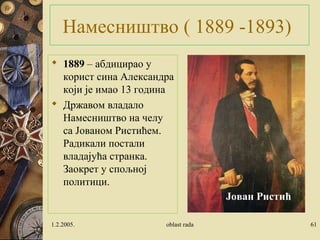 Намесништво ( 1889 -1893)
 1889 – абдицирао у
корист сина Александра
који је имао 13 година
 Државом владало
Намесништво на челу
са Јованом Ристићем.
Радикали постали
владајућа странка.
Заокрет у спољној
политици.
1.2.2005. oblast rada 61
Јован Ристић
 