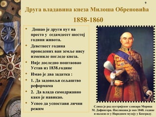 Слика је рад аустријског сликара Морица
М. Дафингера. Насликана је око 1848. године
и налази се у Народном музеју у Београду.
9
Друга владавина кнеза Милоша Обреновића
1858-1860
 Дошао је други пут на
престо у седамдесет шестој
години живота.
 Деветнест година
проведених ван земље нису
измениле погледе кнеза.
 Није доследно поштаовао
Устав из 1838.године
 Имао је два задатка :
 1. Да задовољи сељаштво
реформама
 2. Да влада самодржавно
како је навикао.
 Успео да успостави лични
режим
 