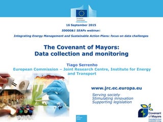 www.jrc.ec.europa.eu
Serving society
Stimulating innovation
Supporting legislation
The Covenant of Mayors:
Data collection and monitoring
16 September 2015
50000&1 SEAPs webinar:
Integrating Energy Management and Sustainable Action Plans: focus on data challenges
Tiago Serrenho
European Commission – Joint Research Centre, Institute for Energy
and Transport
 