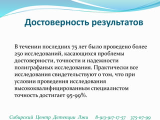 Достоверность результатов
В течении последних 75 лет было проведено более
250 исследований, касающихся проблемы
достоверности, точности и надежности
полиграфаных исследования. Практически все
исследования свидетельствуют о том, что при
условии проведения исследования
высококвалифицированным специалистом
точность достигает 95-99%.
Сибирский Центр Детекции Лжи 8-913-917-17-57 375-07-99
 