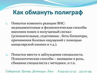 Как обмануть полиграф
1. Попытки изменить реакции ВНС:
медикаментозные и физиологические способы
внесения помех в получаемый сигнал
(успокоительные, седетивные , бета-блокаторы,
причинения болевых ощущений с помощью
канцелярской кнопки и т.д.).
2. Попытки ввести в заблуждение специалиста.
Психологические способы – вживание в роль,
сбивание специалиста с методики, и т.п.
Сибирский Центр Детекции Лжи 8-913-917-17-57 375-07-99
 