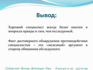 Вывод:
Хороший специалист всегда более опытен в
вопросах правды и лжи, чем исследуемый.
Факт достоверного обнаружения противодействия
специалистом – это «железный» аргумент в
сторону обвинения обследуемого.
Сибирский Центр Детекции Лжи 8-913-917-17-57 375-07-99
 