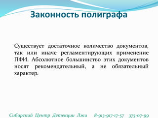 Законность полиграфа
Существует достаточное количество документов,
так или иначе регламентирующих применение
ПФИ. Абсолютное большинство этих документов
носят рекомендательный, а не обязательный
характер.
Сибирский Центр Детекции Лжи 8-913-917-17-57 375-07-99
 