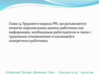 Глава 14 Трудового кодекса РФ, где разъясняется
понятие персональных данных работника как
информация, необходимая работодателю в связи с
трудовыми отношениями и касающейся
конкретного работника.
Сибирский Центр Детекции Лжи 8-913-917-17-57 375-07-99
 