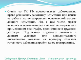  Статья 70 ТК РФ предоставляет работодателю
право установить работнику испытание при найме
на работу, но не закрепляет однозначной формы
данного испытания. Им, в том числе, может
являться и психофизиологическое исследование с
применением полиграфа, прописанное в трудовом
договоре. Подписание трудового договора с
данным условием или дополнительного
письменного согласия на проверку означает
готовность работника пройти такое тестирование.
Сибирский Центр Детекции Лжи 8-913-917-17-57 375-07-99
 