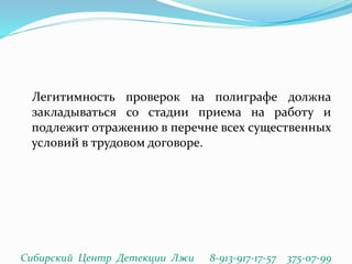 Легитимность проверок на полиграфе должна
закладываться со стадии приема на работу и
подлежит отражению в перечне всех существенных
условий в трудовом договоре.
Сибирский Центр Детекции Лжи 8-913-917-17-57 375-07-99
 