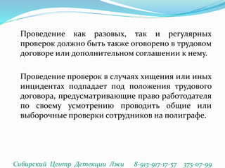 Проведение как разовых, так и регулярных
проверок должно быть также оговорено в трудовом
договоре или дополнительном соглашении к нему.
Проведение проверок в случаях хищения или иных
инцидентах подпадает под положения трудового
договора, предусматривающие право работодателя
по своему усмотрению проводить общие или
выборочные проверки сотрудников на полиграфе.
Сибирский Центр Детекции Лжи 8-913-917-17-57 375-07-99
 