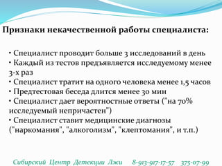 Признаки некачественной работы специалиста:
• Специалист проводит больше 3 исследований в день
• Каждый из тестов предъявляется исследуемому менее
3-х раз
• Специалист тратит на одного человека менее 1,5 часов
• Предтестовая беседа длится менее 30 мин
• Специалист дает вероятностные ответы ("на 70%
исследуемый непричастен")
• Специалист ставит медицинские диагнозы
("наркомания", "алкоголизм", "клептомания", и т.п.)
Сибирский Центр Детекции Лжи 8-913-917-17-57 375-07-99
 