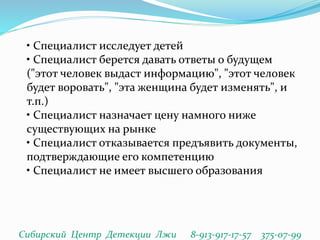 • Специалист исследует детей
• Специалист берется давать ответы о будущем
("этот человек выдаст информацию", "этот человек
будет воровать", "эта женщина будет изменять", и
т.п.)
• Специалист назначает цену намного ниже
существующих на рынке
• Специалист отказывается предъявить документы,
подтверждающие его компетенцию
• Специалист не имеет высшего образования
Сибирский Центр Детекции Лжи 8-913-917-17-57 375-07-99
 