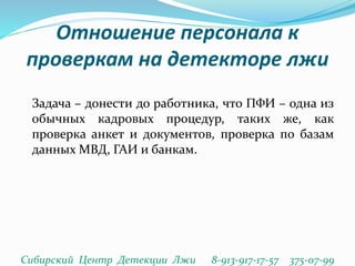 Отношение персонала к
проверкам на детекторе лжи
Задача – донести до работника, что ПФИ – одна из
обычных кадровых процедур, таких же, как
проверка анкет и документов, проверка по базам
данных МВД, ГАИ и банкам.
Сибирский Центр Детекции Лжи 8-913-917-17-57 375-07-99
 