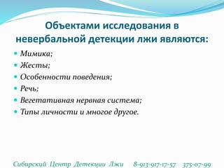 Объектами исследования в
невербальной детекции лжи являются:
 Мимика;
 Жесты;
 Особенности поведения;
 Речь;
 Вегетативная нервная система;
 Типы личности и многое другое.
Сибирский Центр Детекции Лжи 8-913-917-17-57 375-07-99
 