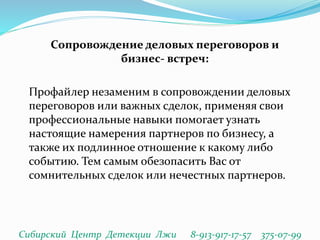 Сопровождение деловых переговоров и
бизнес- встреч:
Профайлер незаменим в сопровождении деловых
переговоров или важных сделок, применяя свои
профессиональные навыки помогает узнать
настоящие намерения партнеров по бизнесу, а
также их подлинное отношение к какому либо
событию. Тем самым обезопасить Вас от
сомнительных сделок или нечестных партнеров.
Сибирский Центр Детекции Лжи 8-913-917-17-57 375-07-99
 