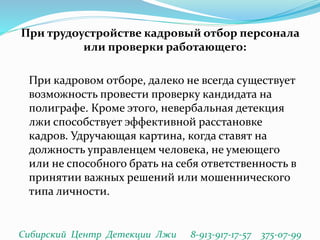При трудоустройстве кадровый отбор персонала
или проверки работающего:
При кадровом отборе, далеко не всегда существует
возможность провести проверку кандидата на
полиграфе. Кроме этого, невербальная детекция
лжи способствует эффективной расстановке
кадров. Удручающая картина, когда ставят на
должность управленцем человека, не умеющего
или не способного брать на себя ответственность в
принятии важных решений или мошеннического
типа личности.
Сибирский Центр Детекции Лжи 8-913-917-17-57 375-07-99
 