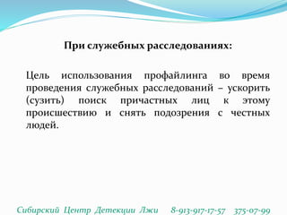 При служебных расследованиях:
Цель использования профайлинга во время
проведения служебных расследований – ускорить
(сузить) поиск причастных лиц к этому
происшествию и снять подозрения с честных
людей.
Сибирский Центр Детекции Лжи 8-913-917-17-57 375-07-99
 