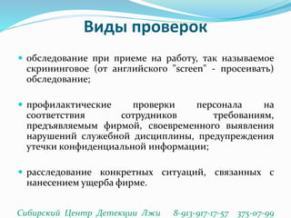 Виды проверок
 обследование при приеме на работу, так называемое
скрининговое (от английского "screen" - просеивать)
обследование;
 профилактические проверки персонала на
соответствия сотрудников требованиям,
предъявляемым фирмой, своевременного выявления
нарушений служебной дисциплины, предупреждения
утечки конфиденциальной информации;
 расследование конкретных ситуаций, связанных с
нанесением ущерба фирме.
Сибирский Центр Детекции Лжи 8-913-917-17-57 375-07-99
 