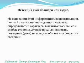 Детекция лжи по видео или аудио:
На основании этой информации можно выполнить
полный анализ личности данного человека,
определить тип характера, выявить его сильные и
слабые стороны, а также проанализировать
поведение (речь) на предмет обмана или сокрытия
сведений.
Сибирский Центр Детекции Лжи 8-913-917-17-57 375-07-99
 