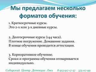 Мы предлагаем несколько
форматов обучения:
1. Краткосрочные курсы.
Это 2-х или 3-х дневные курсы.
2. Долгосрочные курсы (144 часа).
Плотное погружение. Домашние задания.
В конце обучения проводится аттестация.
3. Корпоративное обучение.
Сроки и программа обучения оговаривается
индивидуально.
Сибирский Центр Детекции Лжи 8-913-917-17-57 375-07-99
 