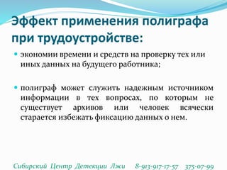 Эффект применения полиграфа
при трудоустройстве:
 экономии времени и средств на проверку тех или
иных данных на будущего работника;
 полиграф может служить надежным источником
информации в тех вопросах, по которым не
существует архивов или человек всячески
старается избежать фиксацию данных о нем.
Сибирский Центр Детекции Лжи 8-913-917-17-57 375-07-99
 