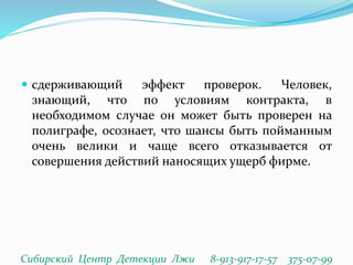  сдерживающий эффект проверок. Человек,
знающий, что по условиям контракта, в
необходимом случае он может быть проверен на
полиграфе, осознает, что шансы быть пойманным
очень велики и чаще всего отказывается от
совершения действий наносящих ущерб фирме.
Сибирский Центр Детекции Лжи 8-913-917-17-57 375-07-99
 