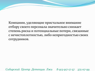 Компании, уделяющие пристальное внимание
отбору своего персонала значительно снижает
степень риска и потенциальные потери, связанные
с нечистоплотностью, либо непригодностью своих
сотрудников.
Сибирский Центр Детекции Лжи 8-913-917-17-57 375-07-99
 