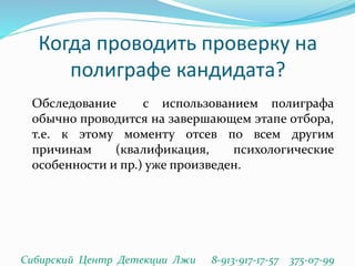 Когда проводить проверку на
полиграфе кандидата?
Обследование с использованием полиграфа
обычно проводится на завершающем этапе отбора,
т.е. к этому моменту отсев по всем другим
причинам (квалификация, психологические
особенности и пр.) уже произведен.
Сибирский Центр Детекции Лжи 8-913-917-17-57 375-07-99
 