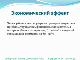 Экономический эффект
Через 4-6 месяцев регулярных проверок возрастала
прибыль, улучшались финансовые показатели, а
потери и убытки от недостач, "откатов" и хищений
сокращались примерно на 80 - 90%.
Сибирский Центр Детекции Лжи 8-913-917-17-57 375-07-99
 