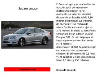 El Subaru Legacy es una berlina de
tracción total permanente y
motores tipo bóxer. Por el
momento no sabemos si estará
disponible en España. Mide 4,80
metros de longitud, 1,84 metros
de anchura y 1,50 metros de
altura. Su distancia entre ejes es
2,75 metros. Es decir, su tamaño es
similar a la de un Citroën C5 o un
Peugeot 508. Es más largo que el
Legacy que todavía está en venta
(4,73 metros).
Al menos en EE.UU. Se podrá elegir
con motores de cuatro y seis
cilindros. El primero es de 2,5 litros
y 175 caballos y el de seis cilindros
tiene 3,6 litros y 256 caballos.
Oswaldo Lorandi
Subaru Legacy
Oswaldo Lorandi
 