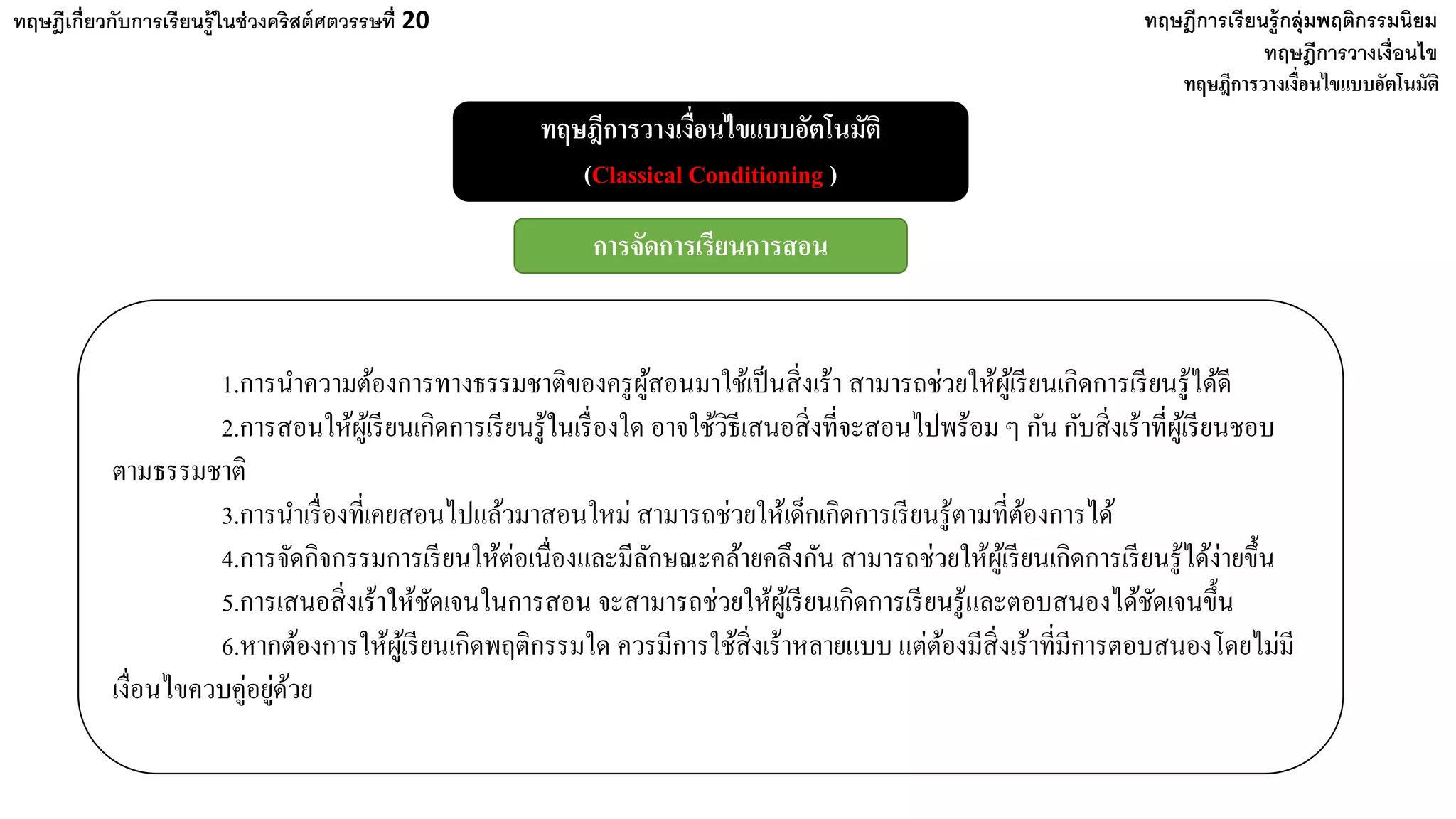 ทฤษฎีเกี่ยวกับการเรียนรู้ในช่วงคริสต์ศตวรรษที่ 20
ทฤษฎีการวางเงื่อนไข
ทฤษฎีการวางเงื่อนไขแบบอัตโนมัติ
(Classical Conditioning )
ทฤษฎีการวางเงื่อนไขแบบอัตโนมัติ
ทฤษฎีการเรียนรู้กลุ่มพฤติกรรมนิยม
การจัดการเรียนการสอน
1.การนําความต้องการทางธรรมชาติของครูผู้สอนมาใช้เป็นสิ่งเร้า สามารถช่วยให้ผู้เรียนเกิดการเรียนรู้ได้ดี
2.การสอนให้ผู้เรียนเกิดการเรียนรู้ในเรื่องใด อาจใช้วิธีเสนอสิ่งที่จะสอนไปพร้อม ๆ กัน กับสิ่งเร้าที่ผู้เรียนชอบ
ตามธรรมชาติ
3.การนําเรื่องที่เคยสอนไปแล้วมาสอนใหม่ สามารถช่วยให้เด็กเกิดการเรียนรู้ตามที่ต้องการได้
4.การจัดกิจกรรมการเรียนให้ต่อเนื่องและมีลักษณะคล้ายคลึงกัน สามารถช่วยให้ผู้เรียนเกิดการเรียนรู้ได้ง่ายขึ้น
5.การเสนอสิ่งเร้าให้ชัดเจนในการสอน จะสามารถช่วยให้ผู้เรียนเกิดการเรียนรู้และตอบสนองได้ชัดเจนขึ้น
6.หากต้องการให้ผู้เรียนเกิดพฤติกรรมใด ควรมีการใช้สิ่งเร้าหลายแบบ แต่ต้องมีสิ่งเร้าที่มีการตอบสนองโดยไม่มี
เงื่อนไขควบคู่อยู่ด้วย
 