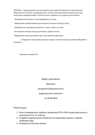 РЕШЕНИЕ: 1. Председателям классных родительских комитетов обратиться к родительской
общественности классов о своевременном и полном погашении взносов в фонд школы для
выполнения следующих работ в течение летнего периода за счет родительских средств:
- Приобретение жалюзи на I этаж (гардероб) и на II этаж;
- Оформление игровой комнаты для учащихся начальных классов (I этаж);
- Приобретение подставок для цветов на этажах, зеркал на I этаж;
- Изготовление стендов «Наши достижения», «Доска почета»;
- Оформление витрин для кубков; места для охранника (ресепшн).
2. Определить сумму сбора денежных средств за летние месяцы в размере 300 рублей с
учащегося.
Секретарь: Батанова Л.В.
МОБУ «СОШ №25»
Протокол
заседания общешкольного
родительского комитета
от 20.04.2013
Повестка дня:
1. Итоги проведенных пробных экзаменов ЕГЭ и ГИА по русскому языку и
математике в 9, 11 классах.
2. О работе родительского комитета по подготовке школы к новому
учебному году.
3. О ремонте классных комнат.
 