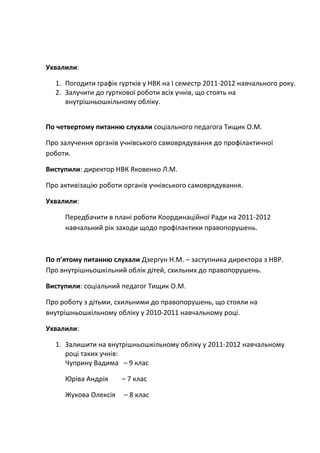 Ухвалили:
1. Погодити графік гуртків у НВК на І семестр 2011-2012 навчального року.
2. Залучити до гурткової роботи всіх учнів, що стоять на
внутрішньошкільному обліку.
По четвертому питанню слухали соціального педагога Тищик О.М.
Про залучення органів учнівського самоврядування до профілактичної
роботи.
Виступили: директор НВК Яковенко Л.М.
Про активізацію роботи органів учнівського самоврядування.
Ухвалили:
Передбачити в плані роботи Координаційної Ради на 2011-2012
навчальний рік заходи щодо профілактики правопорушень.
По п’ятому питанню слухали Дзергун Н.М. – заступника директора з НВР.
Про внутрішньошкільний облік дітей, схильних до правопорушень.
Виступили: соціальний педагог Тищик О.М.
Про роботу з дітьми, схильними до правопорушень, що стояли на
внутрішньошкільному обліку у 2010-2011 навчальному році.
Ухвалили:
1. Залишити на внутрішньошкільному обліку у 2011-2012 навчальному
році таких учнів:
Чуприну Вадима – 9 клас
Юріва Андрія – 7 клас
Жукова Олексія – 8 клас
 