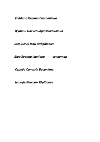 Гойдало Оксана Степанівна
Футиш Олександра Михайлівна
Білецький Іван Андрійович
Віра Зоряна Іванівна - секретар
Середа Соломія Василівна
Іванців Максим Юрійович
 