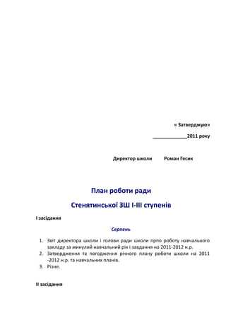 « Затверджую»
_____________2011 року
Директор школи Роман Гесик
План роботи ради
Стенятинської ЗШ І-ІІІ ступенів
І засідання
Серпень
1. Звіт директора школи і голови ради школи прпо роботу навчального
закладу за минулий навчальний рік і завдання на 2011-2012 н.р.
2. Затвердження та погодження річного плану роботи школи на 2011
-2012 н.р. та навчальних планів.
3. Різне.
ІІ засідання
 