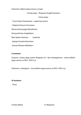 Ухвалили: обрати раду школи у складі
Голова ради – Федашко Андрій Іванович
Члени ради:
Гесик Роман Богданович – директор школи
Гойдало Оксана Степанівна
Футиш Олександра Михайлівна
Білецький Іван Андрійович
Віра Зоряна Іванівна - секретар
Середа Соломія Василівна
Іванців Максим Юрійович
ІІ питання
Слухали: голову ради школи Федашка А.І. про затвердження плану роботи
ради школи на 2011 -2012 н.р.
Ухвалили: затвердити план роботи ради школи на 2011 -2012 н.р.
ІІІ питання
Різне.
Голова зборів А.І.Федашко
 