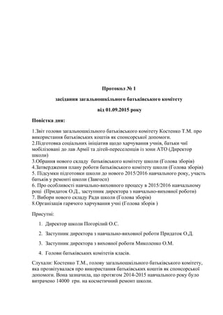 Протокол № 1
засідання загальношкільного батьківського комітету
від 01.09.2015 року
Повістка дня:
1.Звіт голови загальношкільного батьківського комітету Костенко Т.М. про
використання батьківських коштів як спонсорської допомоги.
2.Підготовка соціальних ініціатив щодо харчування учнів, батьки чиї
мобілізовані до лав Армії та дітей-переселенців із зони АТО (Директор
школи)
3.Обрання нового складу батьківського комітету школи (Голова зборів)
4.Затвердження плану роботи батьківського комітету школи (Голова зборів)
5. Підсумки підготовки школи до нового 2015/2016 навчального року, участь
батьків у ремонті школи (Завгосп)
6. Про особливості навчально-виховного процесу в 2015/2016 навчальному
році (Придаток О.Д., заступник директора з навчально-виховної роботи)
7. Вибори нового складу Ради школи (Голова зборів)
8.Організація гарячого харчування учні (Голова зборів )
Присутні:
1. Директор школи Погорілий О.С.
2. Заступник директора з навчально-виховної роботи Придаток О.Д.
3. Заступник директора з виховної роботи Миколенко О.М.
4. Голови батьківських комітетів класів.
Слухали: Костенко Т.М., голову загальношкільного батьківського комітету,
яка прозвітувалася про використання батьківських коштів як спонсорської
допомоги. Вона зазначила, що протягом 2014-2015 навчального року було
витрачено 14000 грн. на косметичний ремонт школи.
 