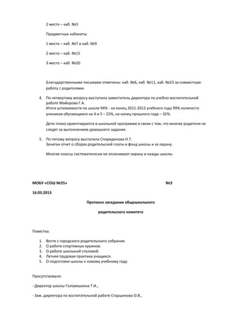 2 место – каб. №3
Предметные кабинеты
1 место – каб. №7 и каб. №9
2 место – каб. №15
3 место – каб. №20
Благодарственными письмами отмечены: каб. №6, каб. №11, каб. №23 за совместную
работу с родителями.
4. По четвертому вопросу выступила заместитель директора по учебно-воспитательной
работе Майорова Г.А.
Итоги успеваемости по школе 94% - на конец 2011-2012 учебного года 99% количесто
учеников обучающихся на 4 и 5 – 25%, на конец прошлого года – 32%.
Дети плохо ориентируются в школьной программе в связи с тем, что многие родители не
следят за выполнением домашнего задания.
5. По пятому вопросу выступила Спиридонова Н.Т.
Зачитан отчет о сборах родительской платы в фонд школы и за охрану.
Многие классы систематически не оплачивают охрану и нужды школы.
МОБУ «СОШ №25» №3
16.03.2013
Протокол заседания общешкольного
родительского комитета
Повестка:
1. Вести с городского родительского собрания.
2. О работе спортивных кружков.
3. О работе школьной столовой.
4. Летняя трудовая практика учащихся.
5. О подготовке школы к новому учебному году.
Присутствовали:
- Директор школы Головяшкина Т.И.,
- Зам. директора по воспитательной работе Старшинова О.В.,
 