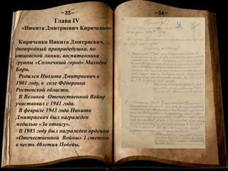 Книга памяти
-1-
-34--33-
Глава IV
«Никита Дмитриевич Кириченко»
Кириченко Никита Дмитриевич,
двоюродный прапрадедушка, по
отцовской линии, воспитанника
группы «Солнечный город» Махнёва
Бори.
Родился Никита Дмитриевич в
1901 году, в селе Фёдоровка
Ростовской области.
В Великой Отечественной Войне
участвовал с 1941 года.
В феврале 1943 года Никита
Дмитриевич был награжден
медалью «За отвагу».
В 1985 году был награжден орденом
«Отечественной Войны» 1 степени
в честь 40летия Победы.
 