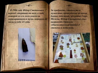 Книга памяти
-1-
-48--47-
В 1986 году Фёдор Степанович
перенёс операцию на ноге, в ходе
которой из его ноги извлекли
неразорвавшуюся пулю, которую он
носил в себе 43 года.
За храбрость, стойкость и
мужество, проявленные во время
боевых действий, за взятие Саур-
Могилы, Фёдор Степанович был
награждён Орденом
«Отечественной войны» I
степени и медалями.
 