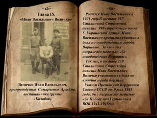 Книга памяти
-1-
-50--49-
Глава IХ
«Иван Васильевич Величко»
Величко Иван Васильевич,
прапрадедушка Самарченко Артёма,
воспитанника группы
«Колобок»
Родился Иван Васильевич в
1901 году.В составе 230
Сталинской Стрелковой
дивизии 990 стрелкового полка
5 Украинской Армии Иван
Васильевич принимал участие в
боях по освобождению города
Варшавы. За что был
награждён медалью «За
освобождение Варшавы».
Так же, в составе 230
Сталинской Стрелковой
дивизии Иван Васильевич
Величко участвовал в боях по
взятию города Берлина.
Указом Президиума Верховного
Совета СССР от 9 мая 1945
года, был награждён медалью
«За Победу над Германией в
ВОВ 1941-1945гг.»
 
