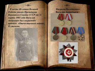Книга памяти
-1-
-60--59-
В честь 40-летия Великой
Победы указом Президиума
Верховного Совета СССР от 11
марта 1985 года Василий
Андреевич был награждён
орденом «Отечественной войны»
II степени.
Награды Восковского
Василия Андреевича :
 