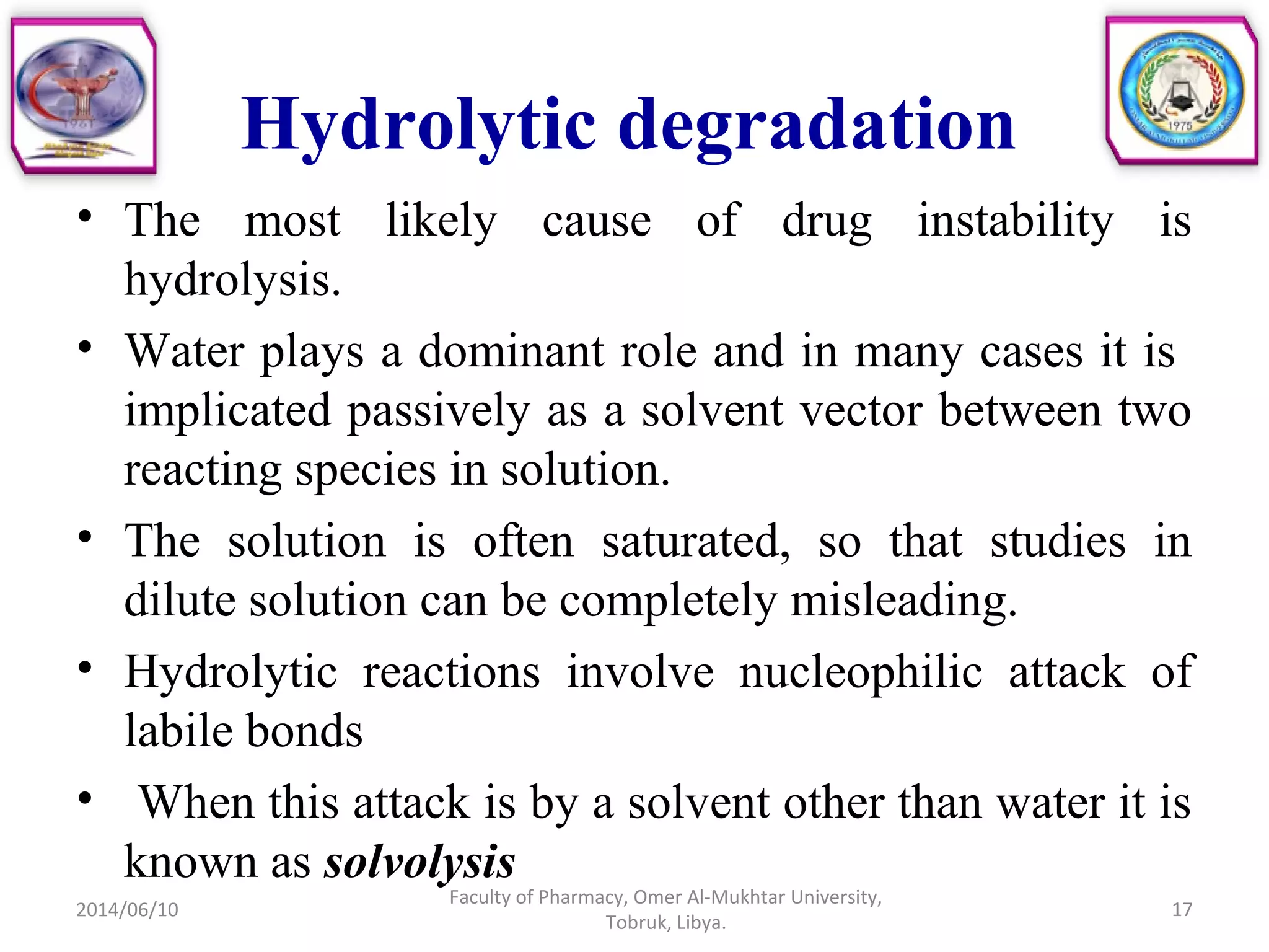 Hydrolytic degradation
• The most likely cause of drug instability is
hydrolysis.
• Water plays a dominant role and in many cases it is
implicated passively as a solvent vector between two
reacting species in solution.
• The solution is often saturated, so that studies in
dilute solution can be completely misleading.
• Hydrolytic reactions involve nucleophilic attack of
labile bonds
• When this attack is by a solvent other than water it is
known as solvolysis
2014/06/10 17
Faculty of Pharmacy, Omer Al-Mukhtar University,
Tobruk, Libya.
 